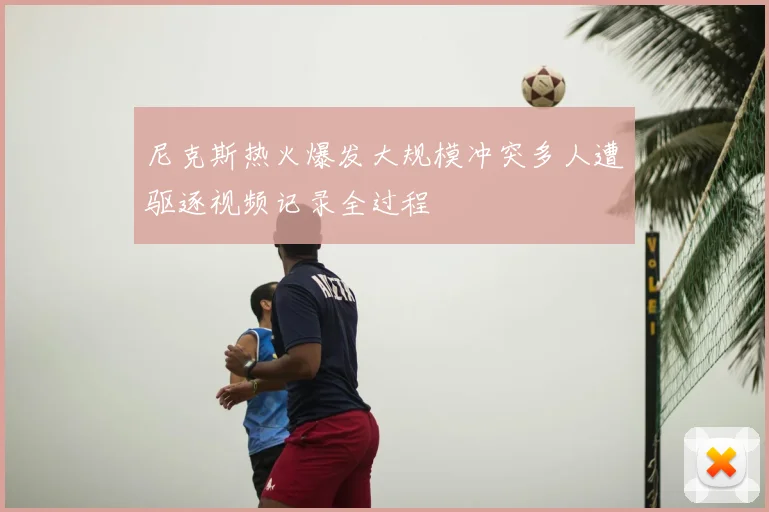 尼克斯热火爆发大规模冲突多人遭驱逐视频记录全过程