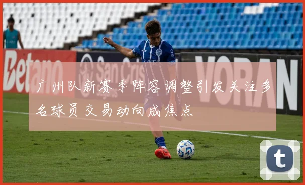 广州队新赛季阵容调整引发关注多名球员交易动向成焦点